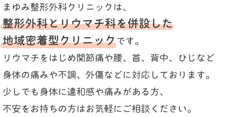 まゆみ整形外科クリニックは、 整形外科とリウマチ科を併設した 地域密着型クリニックです。 リウマチをはじめ関節痛や腰、首、背中
